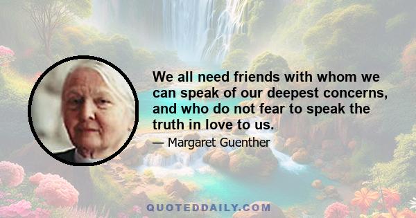 We all need friends with whom we can speak of our deepest concerns, and who do not fear to speak the truth in love to us.