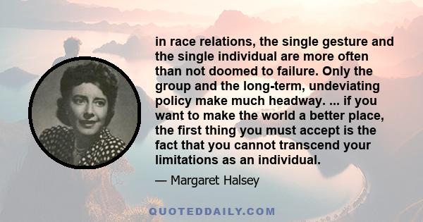 in race relations, the single gesture and the single individual are more often than not doomed to failure. Only the group and the long-term, undeviating policy make much headway. ... if you want to make the world a