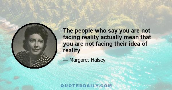 The people who say you are not facing reality actually mean that you are not facing their idea of reality