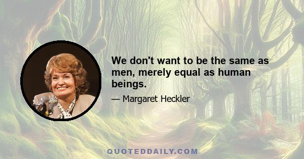 We don't want to be the same as men, merely equal as human beings.