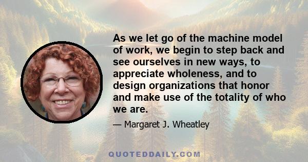 As we let go of the machine model of work, we begin to step back and see ourselves in new ways, to appreciate wholeness, and to design organizations that honor and make use of the totality of who we are.