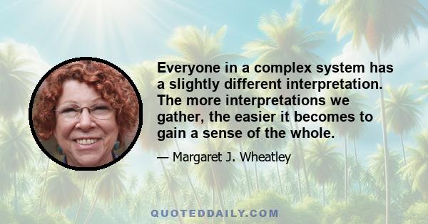 Everyone in a complex system has a slightly different interpretation. The more interpretations we gather, the easier it becomes to gain a sense of the whole.