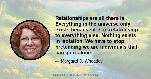 Relationships are all there is. Everything in the universe only exists because it is in relationship to everything else. Nothing exists in isolation. We have to stop pretending we are individuals that can go it alone