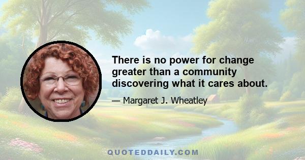 There is no power for change greater than a community discovering what it cares about.