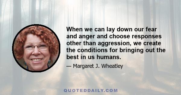 When we can lay down our fear and anger and choose responses other than aggression, we create the conditions for bringing out the best in us humans.