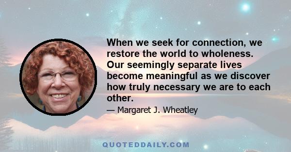 When we seek for connection, we restore the world to wholeness. Our seemingly separate lives become meaningful as we discover how truly necessary we are to each other.