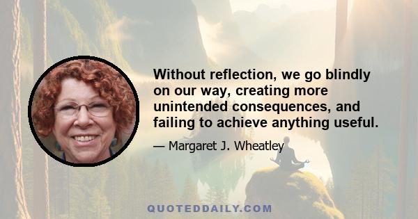 Without reflection, we go blindly on our way, creating more unintended consequences, and failing to achieve anything useful.