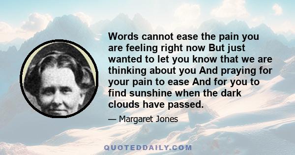 Words cannot ease the pain you are feeling right now But just wanted to let you know that we are thinking about you And praying for your pain to ease And for you to find sunshine when the dark clouds have passed.