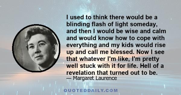 I used to think there would be a blinding flash of light someday, and then I would be wise and calm and would know how to cope with everything and my kids would rise up and call me blessed. Now I see that whatever I'm