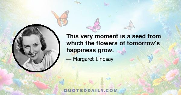 This very moment is a seed from which the flowers of tomorrow's happiness grow.