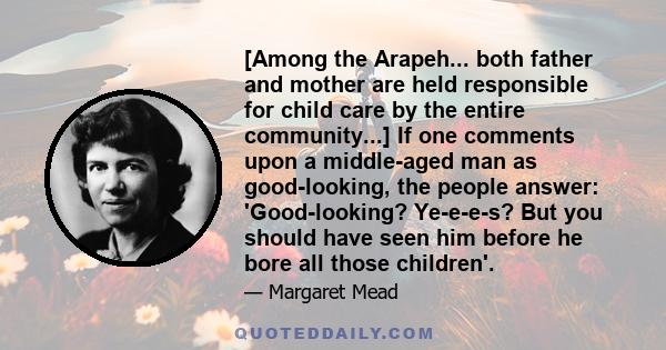 [Among the Arapeh... both father and mother are held responsible for child care by the entire community...] If one comments upon a middle-aged man as good-looking, the people answer: 'Good-looking? Ye-e-e-s? But you