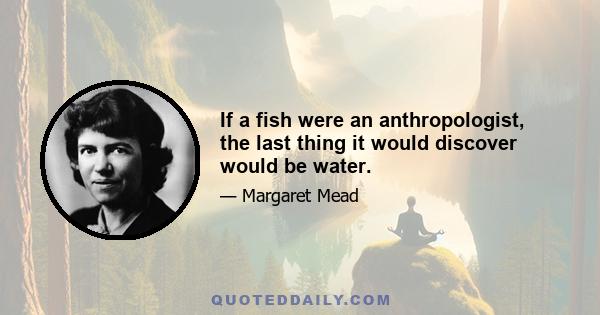 If a fish were an anthropologist, the last thing it would discover would be water.