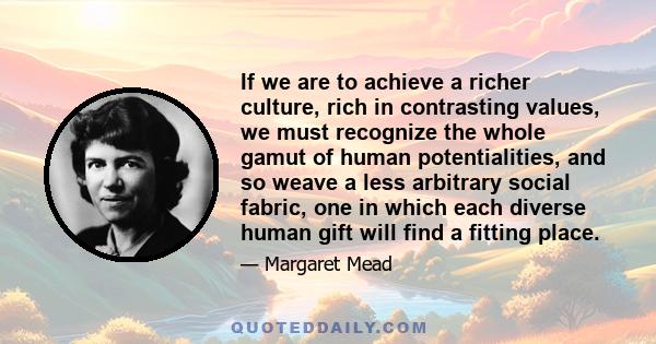 If we are to achieve a richer culture, rich in contrasting values, we must recognize the whole gamut of human potentialities, and so weave a less arbitrary social fabric, one in which each diverse human gift will find a 