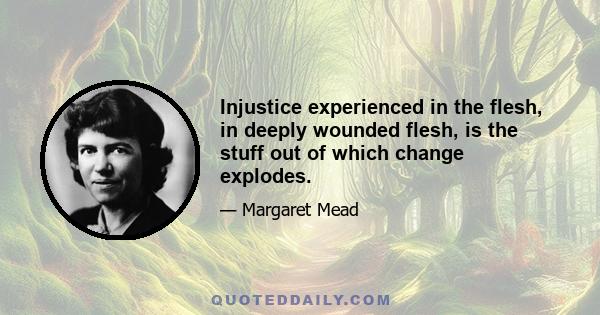 Injustice experienced in the flesh, in deeply wounded flesh, is the stuff out of which change explodes.