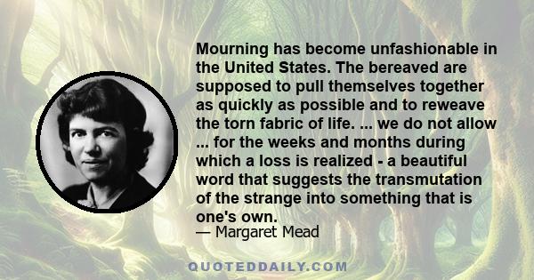 Mourning has become unfashionable in the United States. The bereaved are supposed to pull themselves together as quickly as possible and to reweave the torn fabric of life. ... we do not allow ... for the weeks and