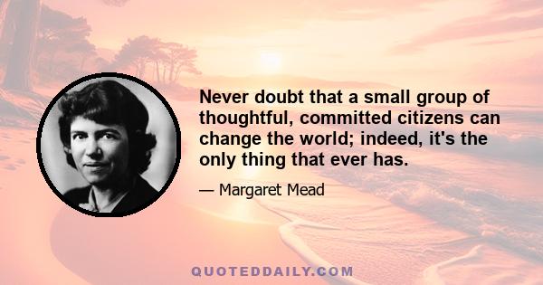 Never doubt that a small group of thoughtful, committed citizens can change the world; indeed, it's the only thing that ever has.