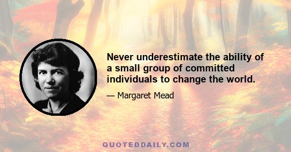 Never underestimate the ability of a small group of committed individuals to change the world.