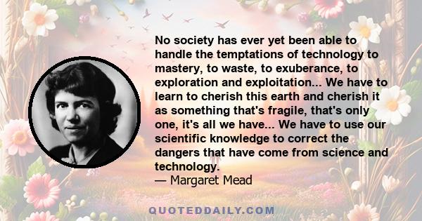 No society has ever yet been able to handle the temptations of technology to mastery, to waste, to exuberance, to exploration and exploitation... We have to learn to cherish this earth and cherish it as something that's 