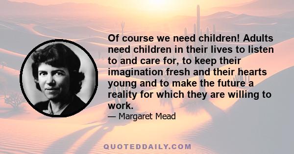 Of course we need children! Adults need children in their lives to listen to and care for, to keep their imagination fresh and their hearts young and to make the future a reality for which they are willing to work.