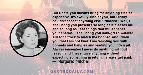 But Rhett, you mustn't bring me anything else so expensive. It's awfully kind of you, but I really couldn't accept anything else. Indeed? Well, I shall bring you presents so long as it pleases me and so long as I see