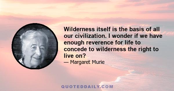 Wilderness itself is the basis of all our civilization. I wonder if we have enough reverence for life to concede to wilderness the right to live on?