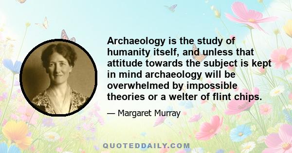 Archaeology is the study of humanity itself, and unless that attitude towards the subject is kept in mind archaeology will be overwhelmed by impossible theories or a welter of flint chips.