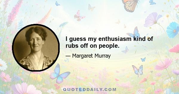 I guess my enthusiasm kind of rubs off on people.