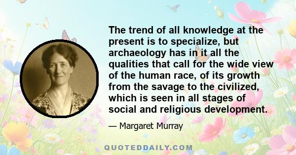 The trend of all knowledge at the present is to specialize, but archaeology has in it all the qualities that call for the wide view of the human race, of its growth from the savage to the civilized, which is seen in all 