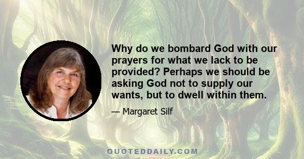 Why do we bombard God with our prayers for what we lack to be provided? Perhaps we should be asking God not to supply our wants, but to dwell within them.