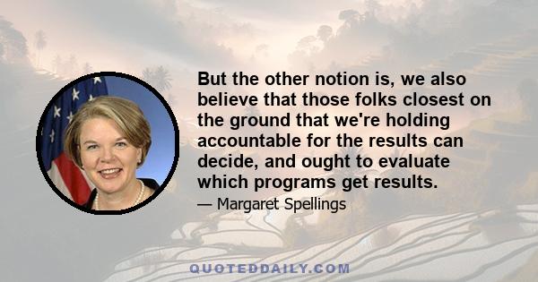 But the other notion is, we also believe that those folks closest on the ground that we're holding accountable for the results can decide, and ought to evaluate which programs get results.