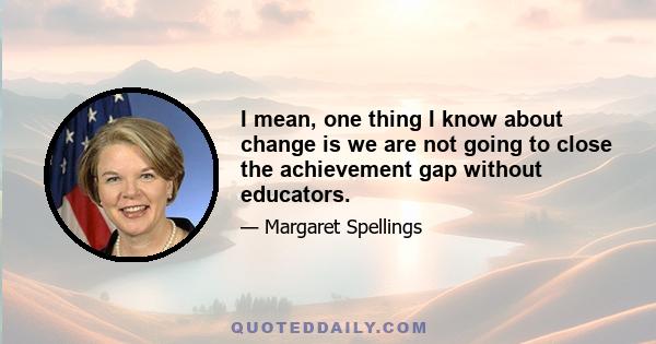 I mean, one thing I know about change is we are not going to close the achievement gap without educators.