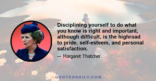 Disciplining yourself to do what you know is right and important, although difficult, is the highroad to pride, self-esteem, and personal satisfaction.