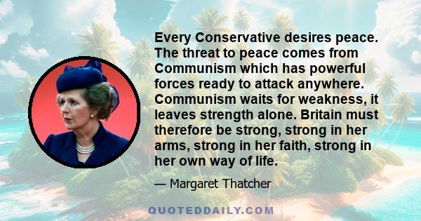 Every Conservative desires peace. The threat to peace comes from Communism which has powerful forces ready to attack anywhere. Communism waits for weakness, it leaves strength alone. Britain must therefore be strong,