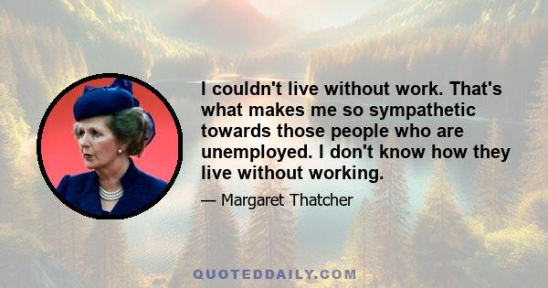 I couldn't live without work. That's what makes me so sympathetic towards those people who are unemployed. I don't know how they live without working.