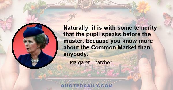 Naturally, it is with some temerity that the pupil speaks before the master, because you know more about the Common Market than anybody.