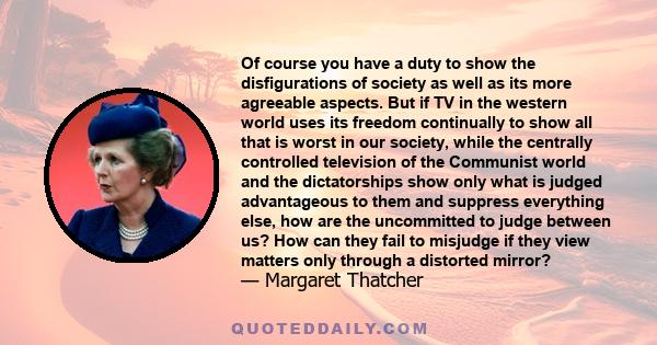 Of course you have a duty to show the disfigurations of society as well as its more agreeable aspects. But if TV in the western world uses its freedom continually to show all that is worst in our society, while the