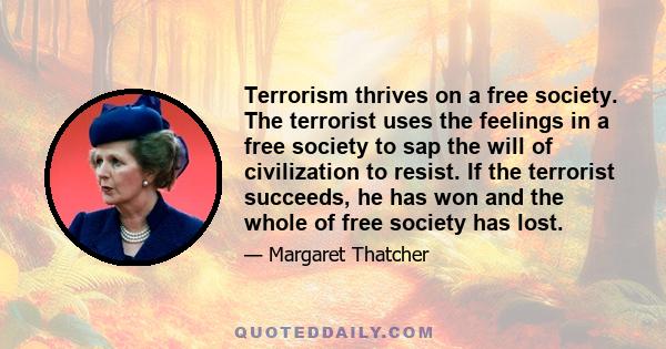 Terrorism thrives on a free society. The terrorist uses the feelings in a free society to sap the will of civilization to resist. If the terrorist succeeds, he has won and the whole of free society has lost.