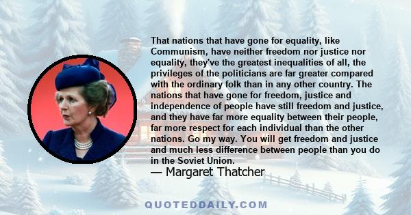 That nations that have gone for equality, like Communism, have neither freedom nor justice nor equality, they've the greatest inequalities of all, the privileges of the politicians are far greater compared with the