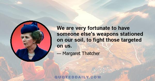 We are very fortunate to have someone else's weapons stationed on our soil, to fight those targeted on us.