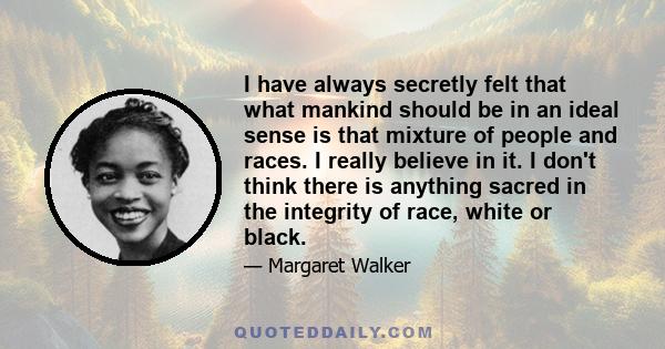 I have always secretly felt that what mankind should be in an ideal sense is that mixture of people and races. I really believe in it. I don't think there is anything sacred in the integrity of race, white or black.