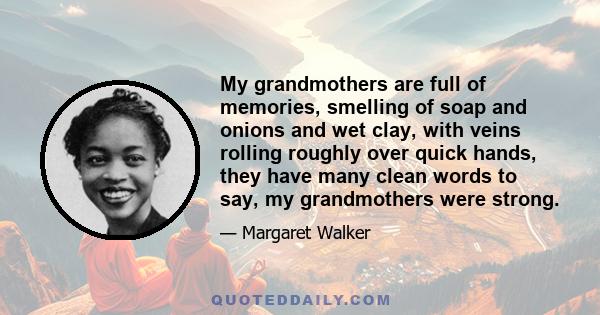 My grandmothers are full of memories, smelling of soap and onions and wet clay, with veins rolling roughly over quick hands, they have many clean words to say, my grandmothers were strong.