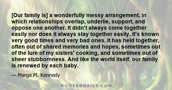 [Our family is] a wonderfully messy arrangement, in which relationships overlap, underlie, support, and oppose one another. It didn't always come together easily nor does it always stay together easily. It's known very