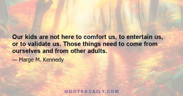 Our kids are not here to comfort us, to entertain us, or to validate us. Those things need to come from ourselves and from other adults.