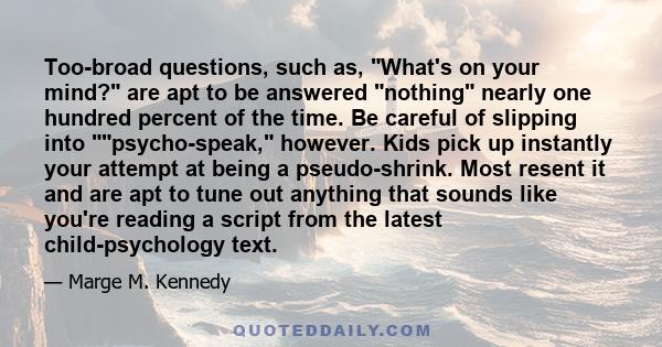 Too-broad questions, such as, What's on your mind? are apt to be answered nothing nearly one hundred percent of the time. Be careful of slipping into psycho-speak, however. Kids pick up instantly your attempt at being a 