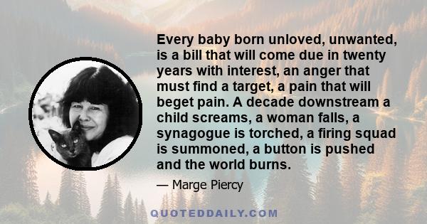 Every baby born unloved, unwanted, is a bill that will come due in twenty years with interest, an anger that must find a target, a pain that will beget pain. A decade downstream a child screams, a woman falls, a