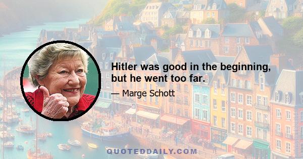 Hitler was good in the beginning, but he went too far.