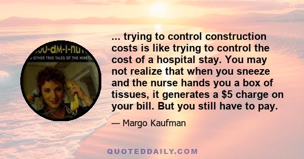 ... trying to control construction costs is like trying to control the cost of a hospital stay. You may not realize that when you sneeze and the nurse hands you a box of tissues, it generates a $5 charge on your bill.