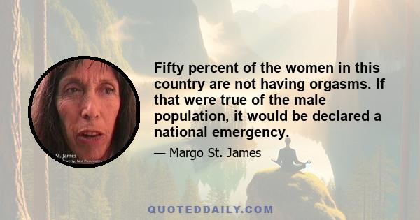 Fifty percent of the women in this country are not having orgasms. If that were true of the male population, it would be declared a national emergency.