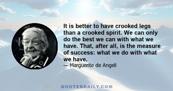 It is better to have crooked legs than a crooked spirit. We can only do the best we can with what we have. That, after all, is the measure of success: what we do with what we have.