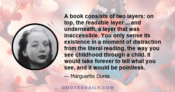 A book consists of two layers: on top, the readable layer ... and underneath, a layer that was inaccessible. You only sense its existence in a moment of distraction from the literal reading, the way you see childhood